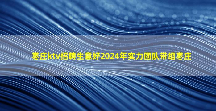 枣庄ktv招聘生意好2024年实力团队带组枣庄