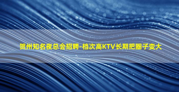 贺州知名夜总会招聘-档次高KTV长期把圈子变大